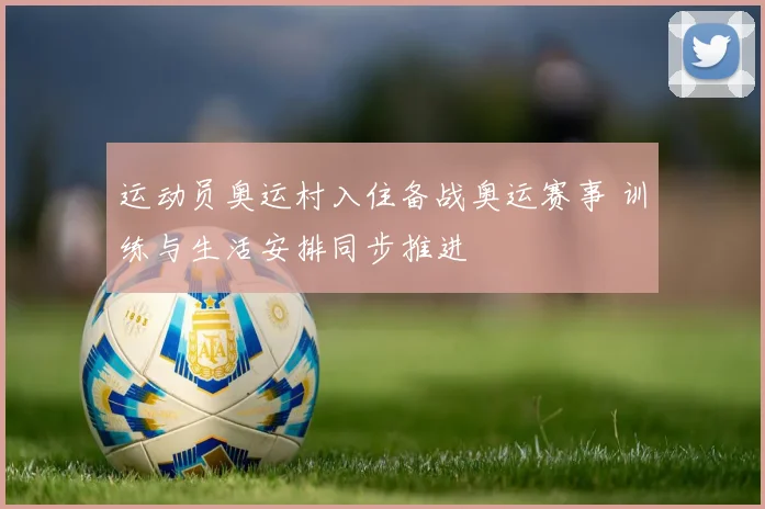 运动员奥运村入住备战奥运赛事 训练与生活安排同步推进