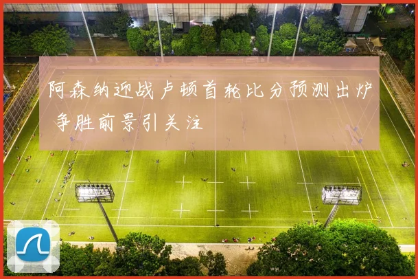 阿森纳迎战卢顿首轮比分预测出炉 争胜前景引关注