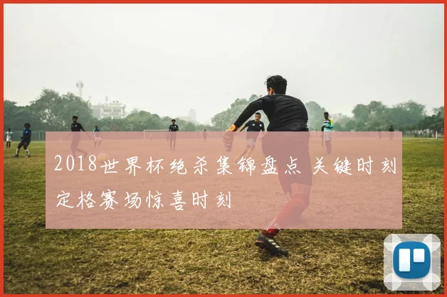 2018世界杯绝杀集锦盘点 关键时刻定格赛场惊喜时刻