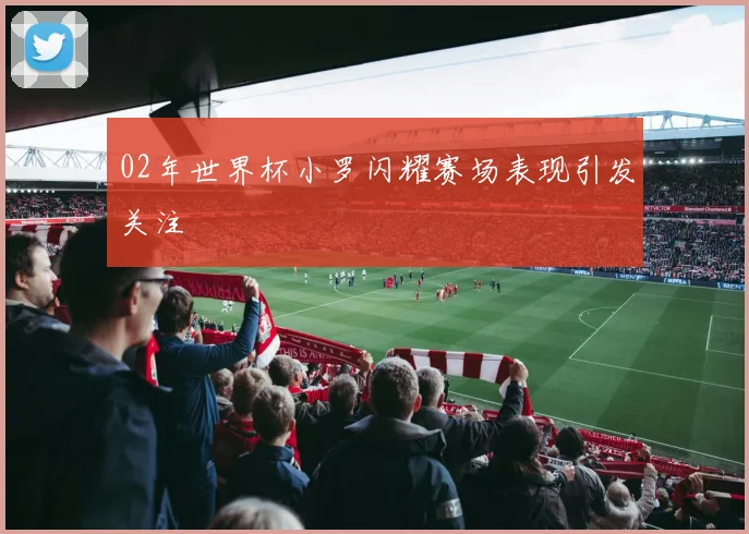 02年世界杯小罗闪耀赛场表现引发关注