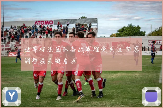 世界杯法国队备战赛程受关注 阵容调整成关键看点