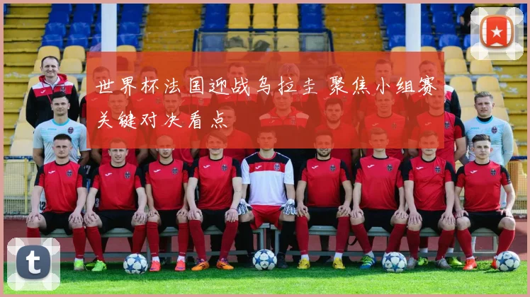 世界杯法国迎战乌拉圭 聚焦小组赛关键对决看点