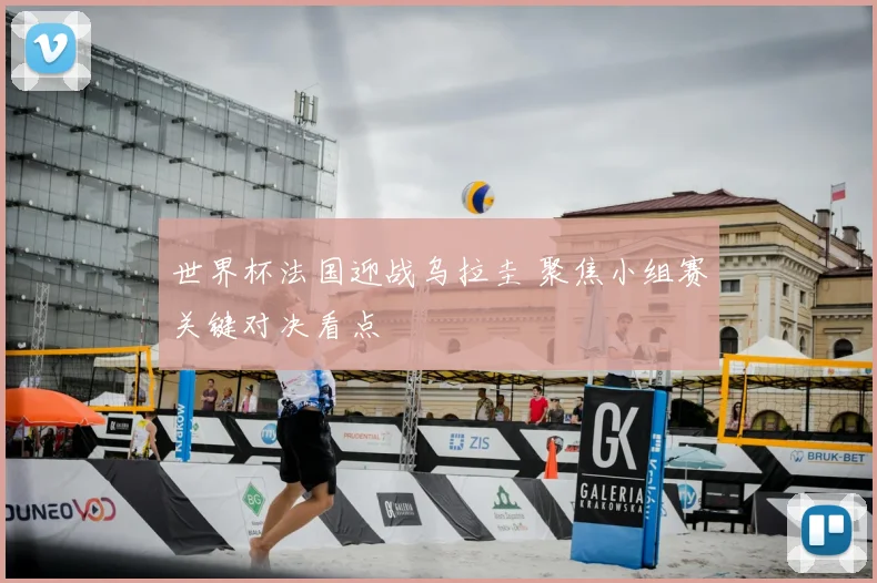 世界杯法国迎战乌拉圭 聚焦小组赛关键对决看点